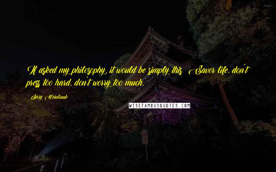 Jerry Weintraub Quotes: If asked my philosophy, it would be simply this: Savor life, don't press too hard, don't worry too much.