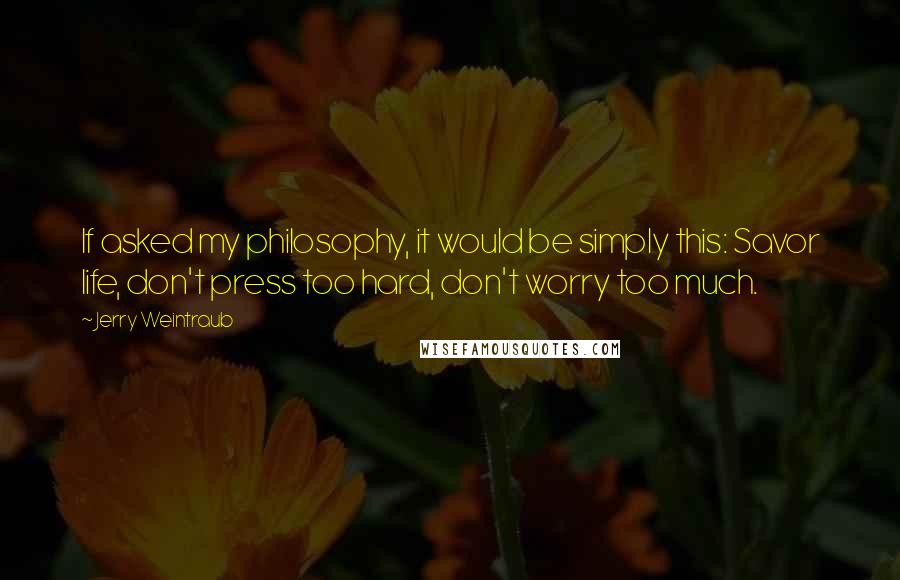 Jerry Weintraub Quotes: If asked my philosophy, it would be simply this: Savor life, don't press too hard, don't worry too much.