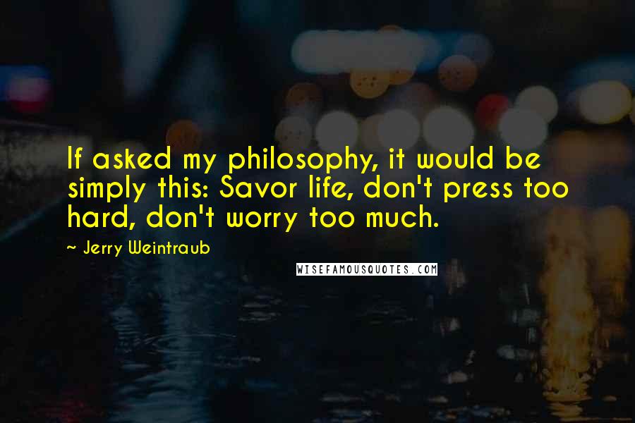 Jerry Weintraub Quotes: If asked my philosophy, it would be simply this: Savor life, don't press too hard, don't worry too much.