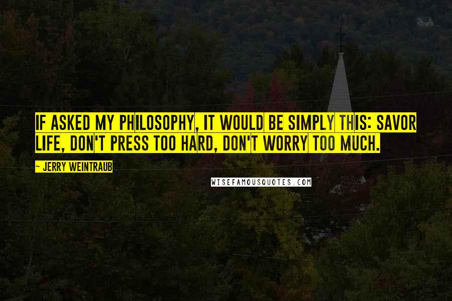 Jerry Weintraub Quotes: If asked my philosophy, it would be simply this: Savor life, don't press too hard, don't worry too much.