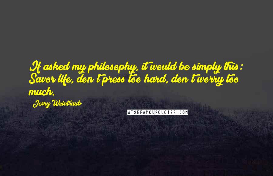 Jerry Weintraub Quotes: If asked my philosophy, it would be simply this: Savor life, don't press too hard, don't worry too much.