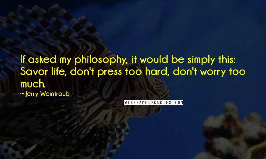 Jerry Weintraub Quotes: If asked my philosophy, it would be simply this: Savor life, don't press too hard, don't worry too much.