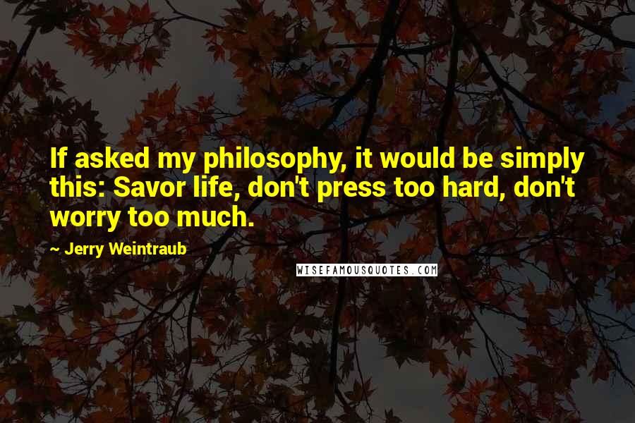 Jerry Weintraub Quotes: If asked my philosophy, it would be simply this: Savor life, don't press too hard, don't worry too much.