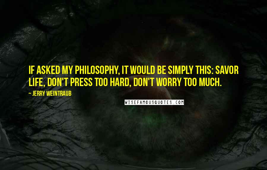 Jerry Weintraub Quotes: If asked my philosophy, it would be simply this: Savor life, don't press too hard, don't worry too much.