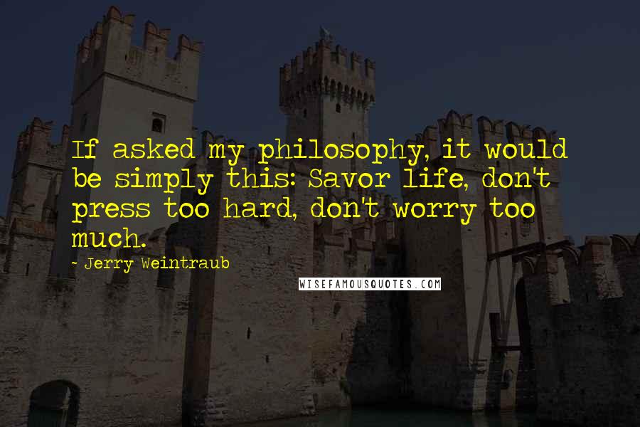 Jerry Weintraub Quotes: If asked my philosophy, it would be simply this: Savor life, don't press too hard, don't worry too much.