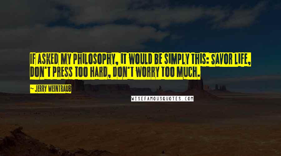 Jerry Weintraub Quotes: If asked my philosophy, it would be simply this: Savor life, don't press too hard, don't worry too much.