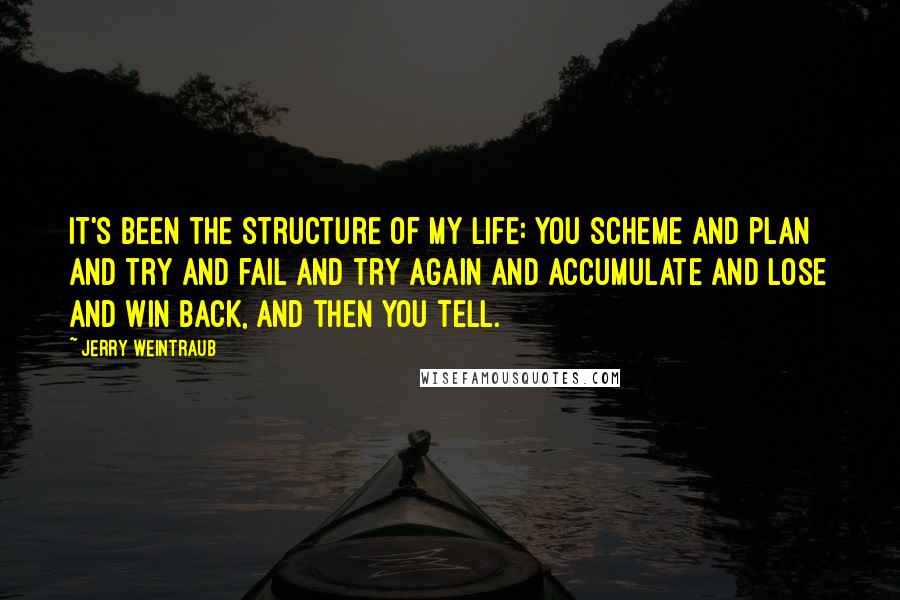 Jerry Weintraub Quotes: It's been the structure of my life: you scheme and plan and try and fail and try again and accumulate and lose and win back, and then you tell.