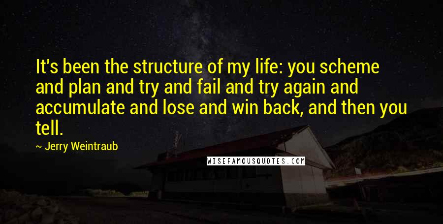 Jerry Weintraub Quotes: It's been the structure of my life: you scheme and plan and try and fail and try again and accumulate and lose and win back, and then you tell.