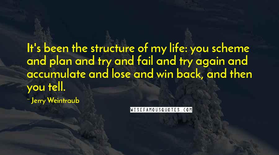 Jerry Weintraub Quotes: It's been the structure of my life: you scheme and plan and try and fail and try again and accumulate and lose and win back, and then you tell.