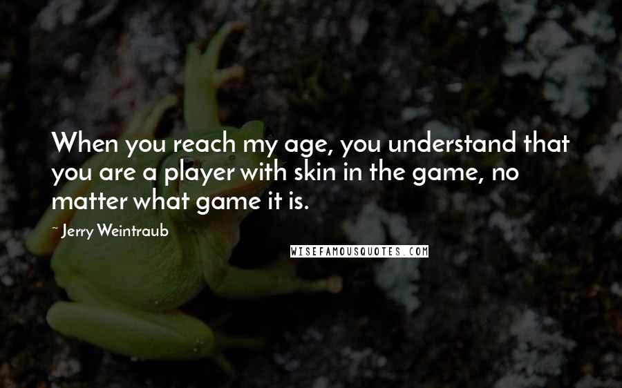 Jerry Weintraub Quotes: When you reach my age, you understand that you are a player with skin in the game, no matter what game it is.
