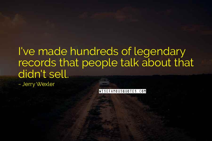 Jerry Wexler Quotes: I've made hundreds of legendary records that people talk about that didn't sell.