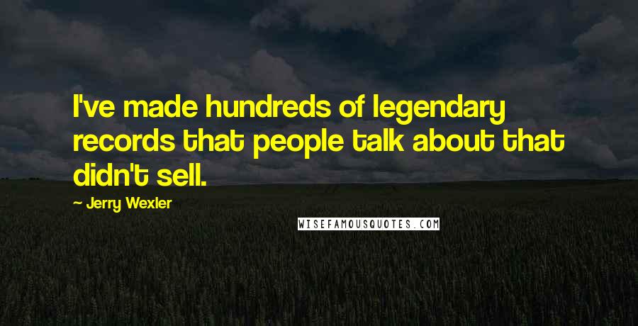 Jerry Wexler Quotes: I've made hundreds of legendary records that people talk about that didn't sell.