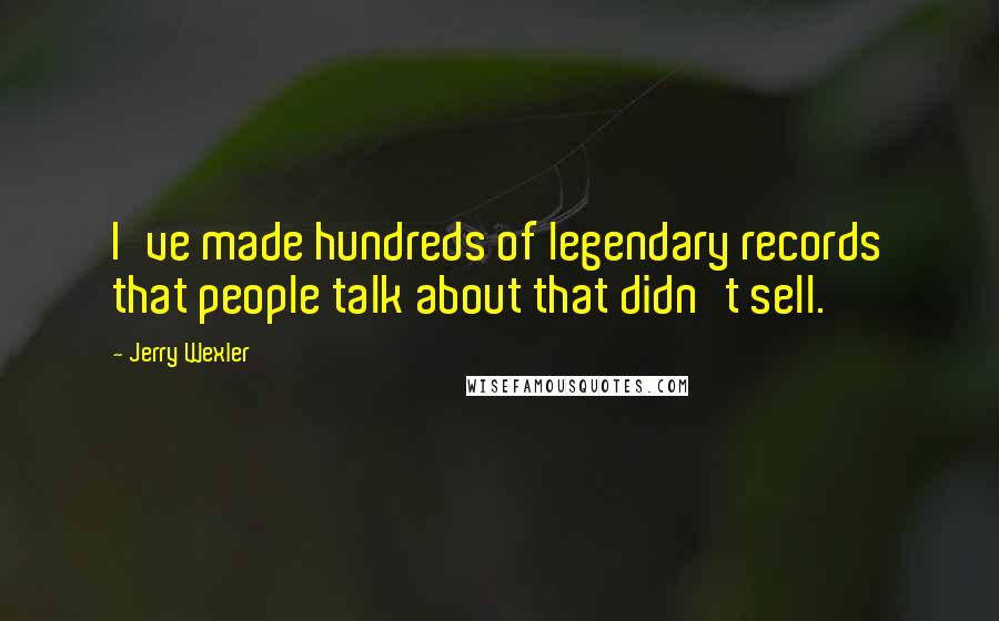 Jerry Wexler Quotes: I've made hundreds of legendary records that people talk about that didn't sell.