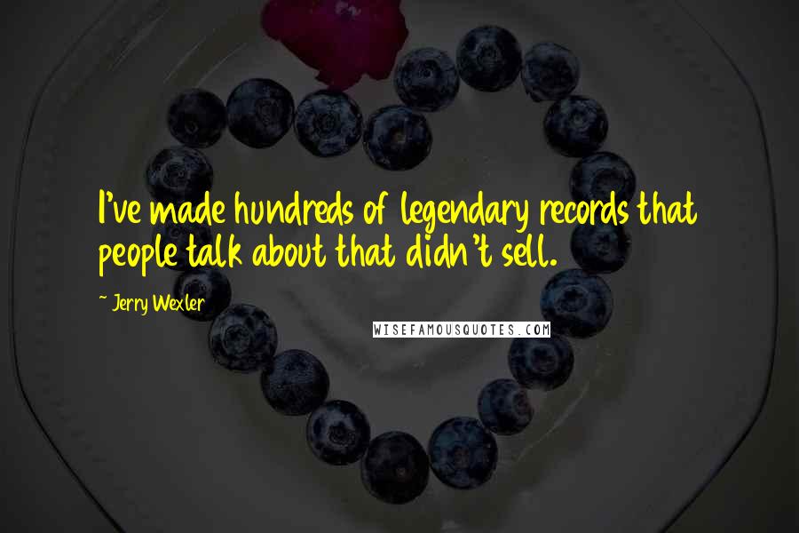 Jerry Wexler Quotes: I've made hundreds of legendary records that people talk about that didn't sell.