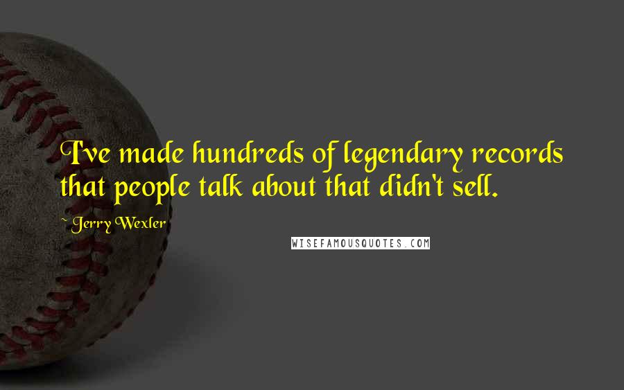 Jerry Wexler Quotes: I've made hundreds of legendary records that people talk about that didn't sell.