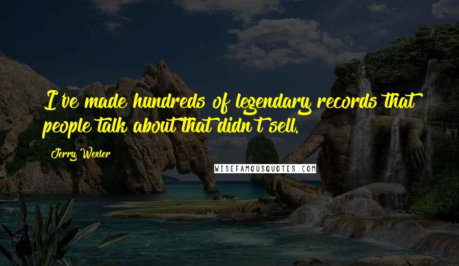 Jerry Wexler Quotes: I've made hundreds of legendary records that people talk about that didn't sell.