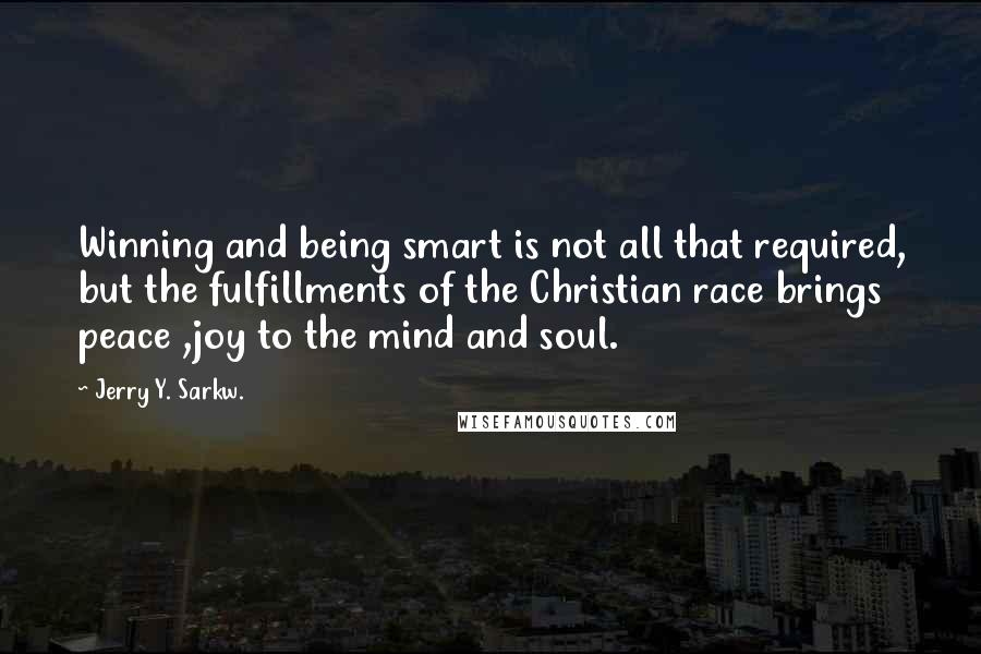 Jerry Y. Sarkw. Quotes: Winning and being smart is not all that required, but the fulfillments of the Christian race brings peace ,joy to the mind and soul.