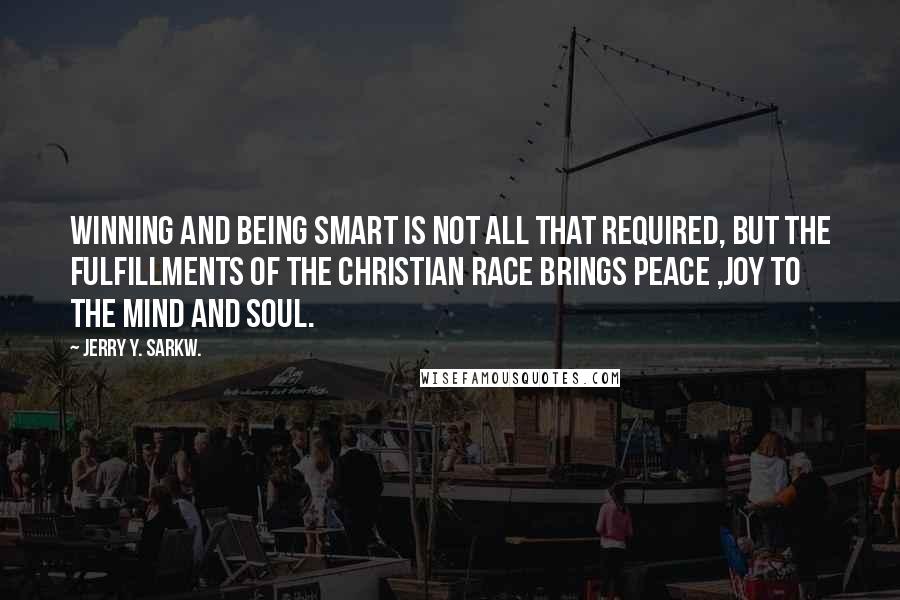 Jerry Y. Sarkw. Quotes: Winning and being smart is not all that required, but the fulfillments of the Christian race brings peace ,joy to the mind and soul.