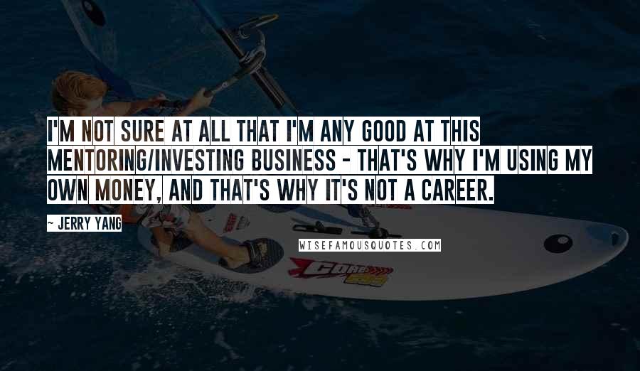 Jerry Yang Quotes: I'm not sure at all that I'm any good at this mentoring/investing business - that's why I'm using my own money, and that's why it's not a career.