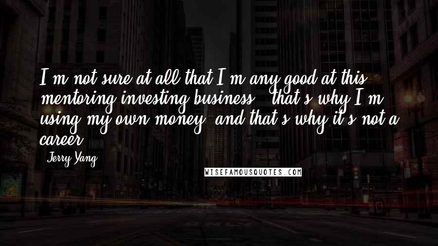 Jerry Yang Quotes: I'm not sure at all that I'm any good at this mentoring/investing business - that's why I'm using my own money, and that's why it's not a career.