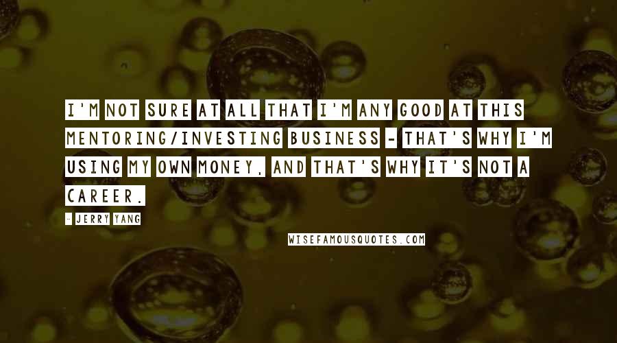 Jerry Yang Quotes: I'm not sure at all that I'm any good at this mentoring/investing business - that's why I'm using my own money, and that's why it's not a career.