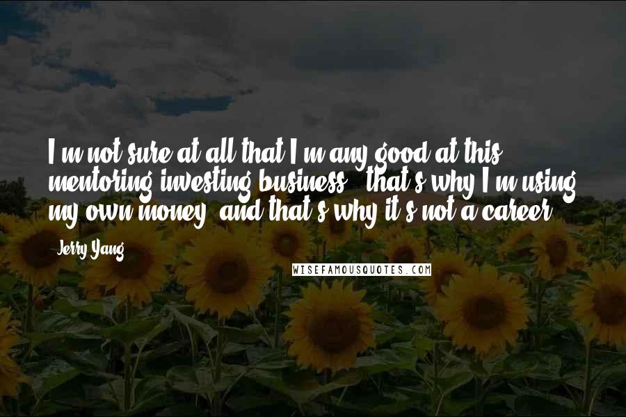 Jerry Yang Quotes: I'm not sure at all that I'm any good at this mentoring/investing business - that's why I'm using my own money, and that's why it's not a career.