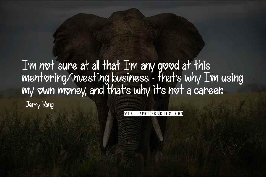 Jerry Yang Quotes: I'm not sure at all that I'm any good at this mentoring/investing business - that's why I'm using my own money, and that's why it's not a career.