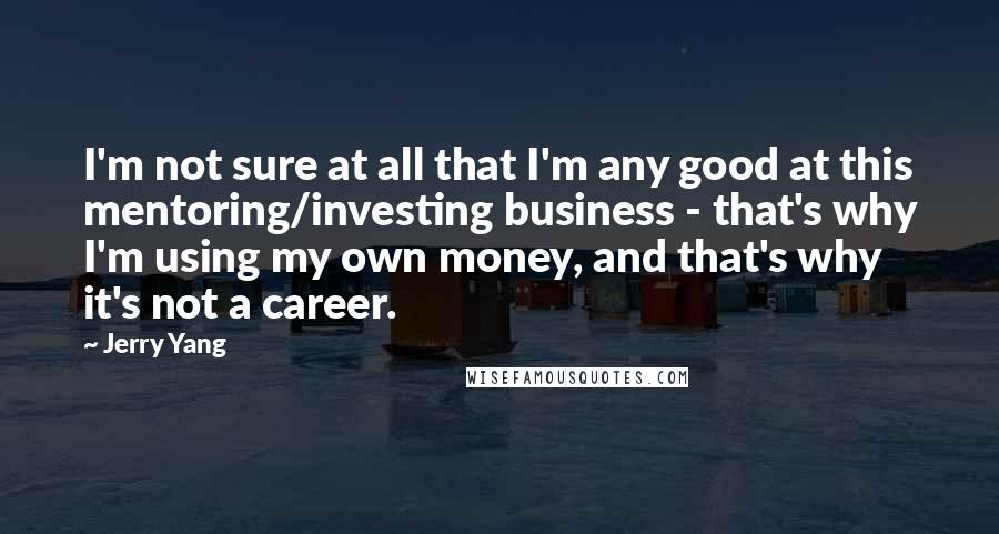 Jerry Yang Quotes: I'm not sure at all that I'm any good at this mentoring/investing business - that's why I'm using my own money, and that's why it's not a career.