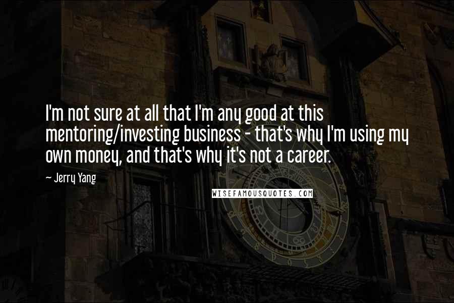 Jerry Yang Quotes: I'm not sure at all that I'm any good at this mentoring/investing business - that's why I'm using my own money, and that's why it's not a career.