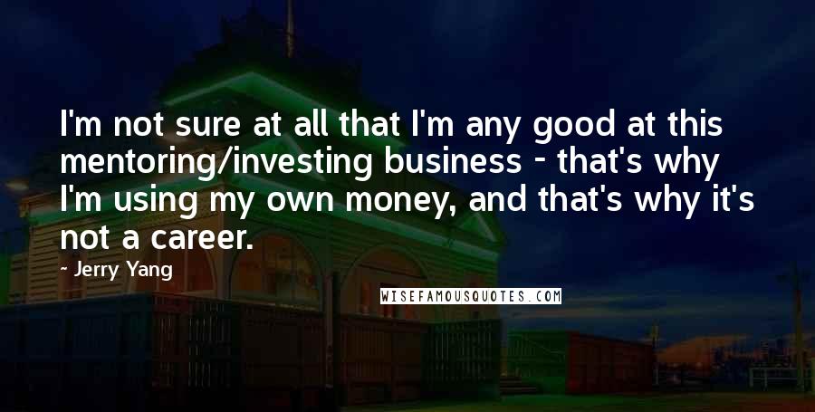 Jerry Yang Quotes: I'm not sure at all that I'm any good at this mentoring/investing business - that's why I'm using my own money, and that's why it's not a career.