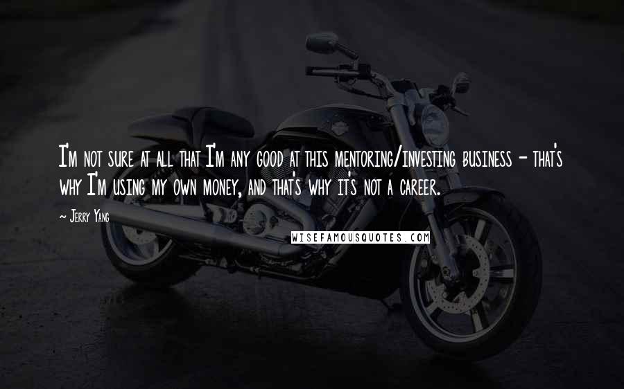 Jerry Yang Quotes: I'm not sure at all that I'm any good at this mentoring/investing business - that's why I'm using my own money, and that's why it's not a career.