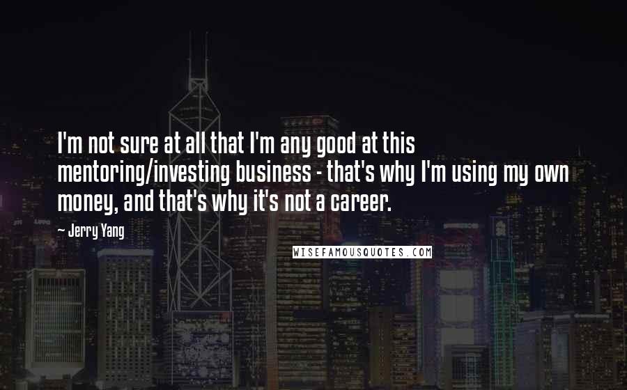 Jerry Yang Quotes: I'm not sure at all that I'm any good at this mentoring/investing business - that's why I'm using my own money, and that's why it's not a career.