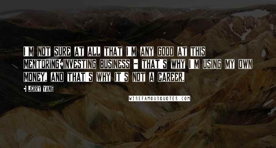 Jerry Yang Quotes: I'm not sure at all that I'm any good at this mentoring/investing business - that's why I'm using my own money, and that's why it's not a career.