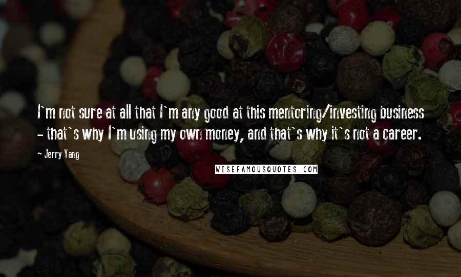 Jerry Yang Quotes: I'm not sure at all that I'm any good at this mentoring/investing business - that's why I'm using my own money, and that's why it's not a career.