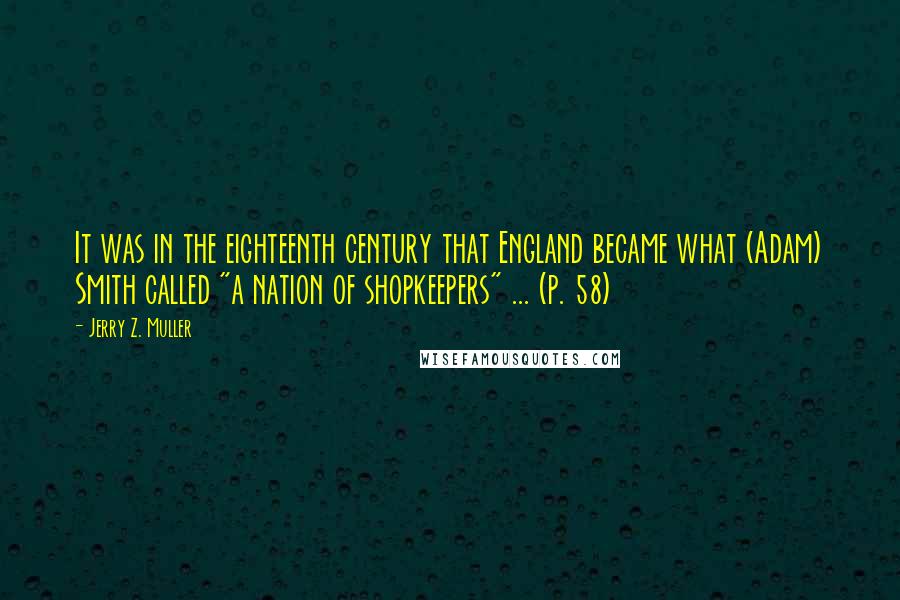 Jerry Z. Muller Quotes: It was in the eighteenth century that England became what (Adam) Smith called "a nation of shopkeepers" ... (p. 58)