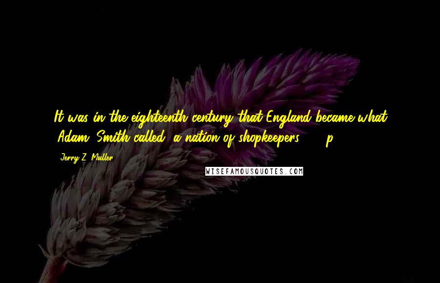 Jerry Z. Muller Quotes: It was in the eighteenth century that England became what (Adam) Smith called "a nation of shopkeepers" ... (p. 58)