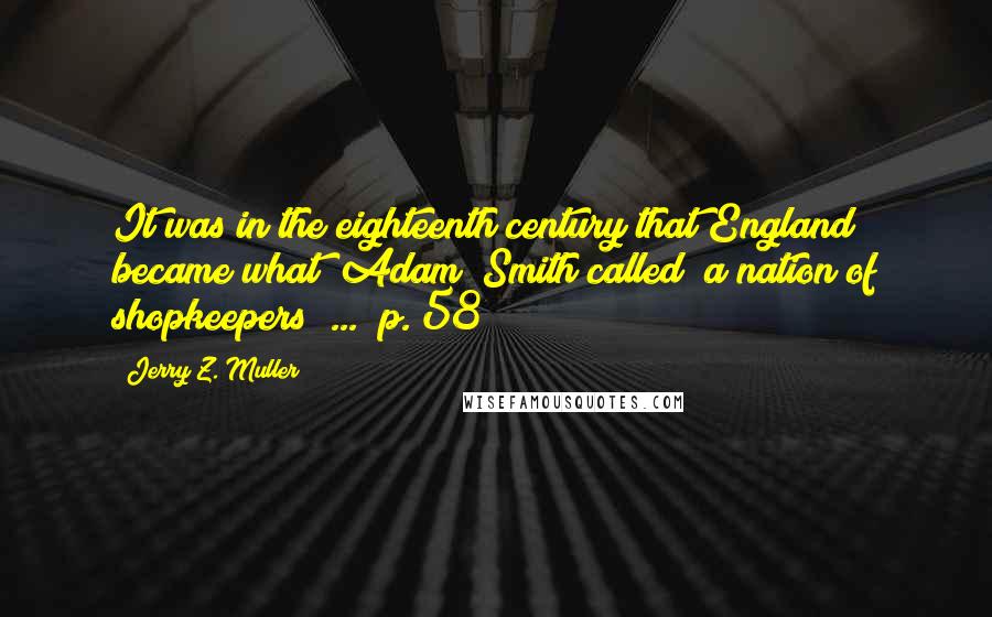 Jerry Z. Muller Quotes: It was in the eighteenth century that England became what (Adam) Smith called "a nation of shopkeepers" ... (p. 58)