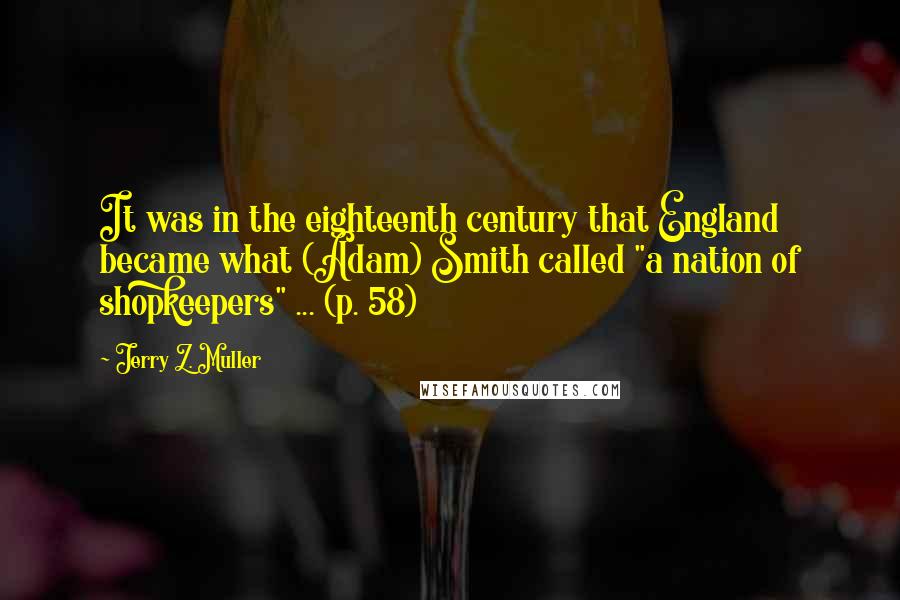 Jerry Z. Muller Quotes: It was in the eighteenth century that England became what (Adam) Smith called "a nation of shopkeepers" ... (p. 58)