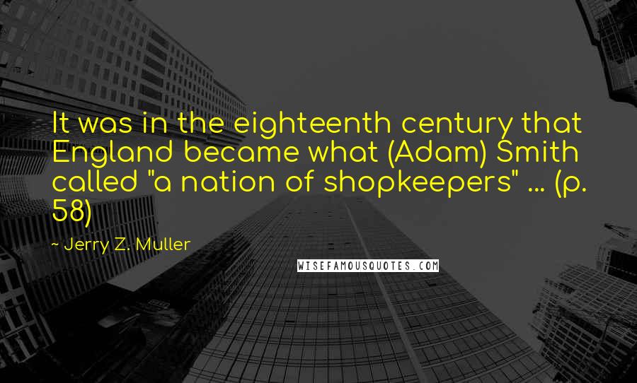 Jerry Z. Muller Quotes: It was in the eighteenth century that England became what (Adam) Smith called "a nation of shopkeepers" ... (p. 58)