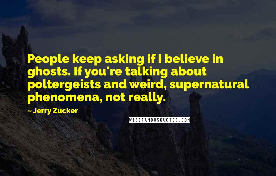 Jerry Zucker Quotes: People keep asking if I believe in ghosts. If you're talking about poltergeists and weird, supernatural phenomena, not really.