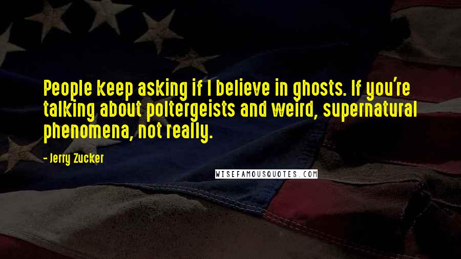 Jerry Zucker Quotes: People keep asking if I believe in ghosts. If you're talking about poltergeists and weird, supernatural phenomena, not really.