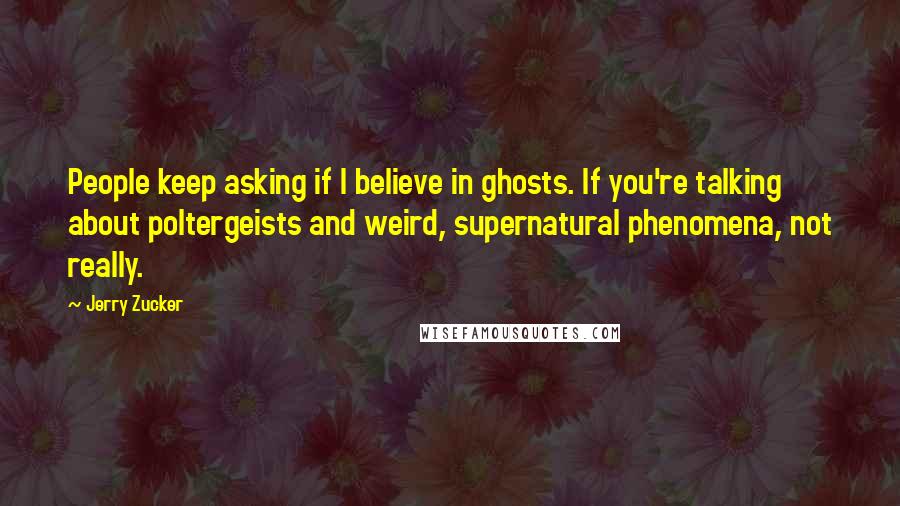 Jerry Zucker Quotes: People keep asking if I believe in ghosts. If you're talking about poltergeists and weird, supernatural phenomena, not really.