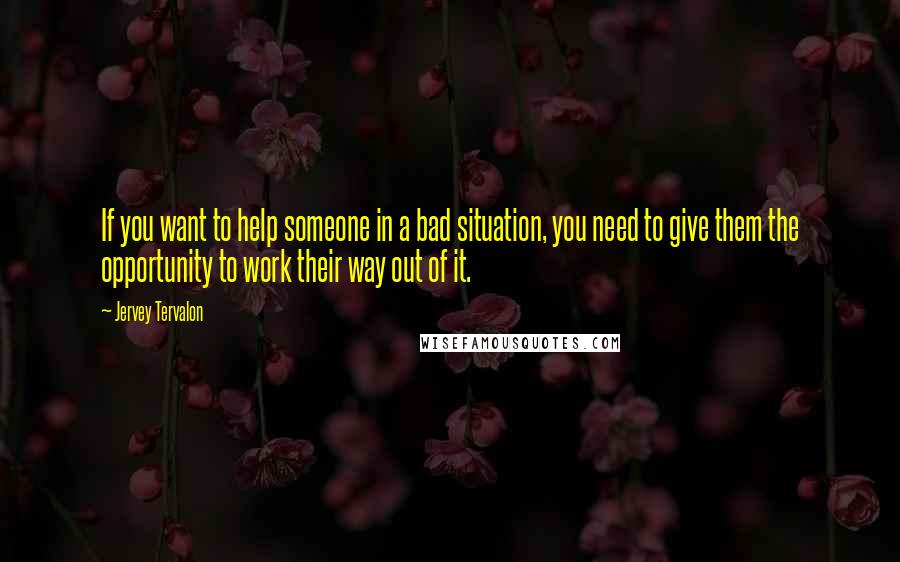 Jervey Tervalon Quotes: If you want to help someone in a bad situation, you need to give them the opportunity to work their way out of it.