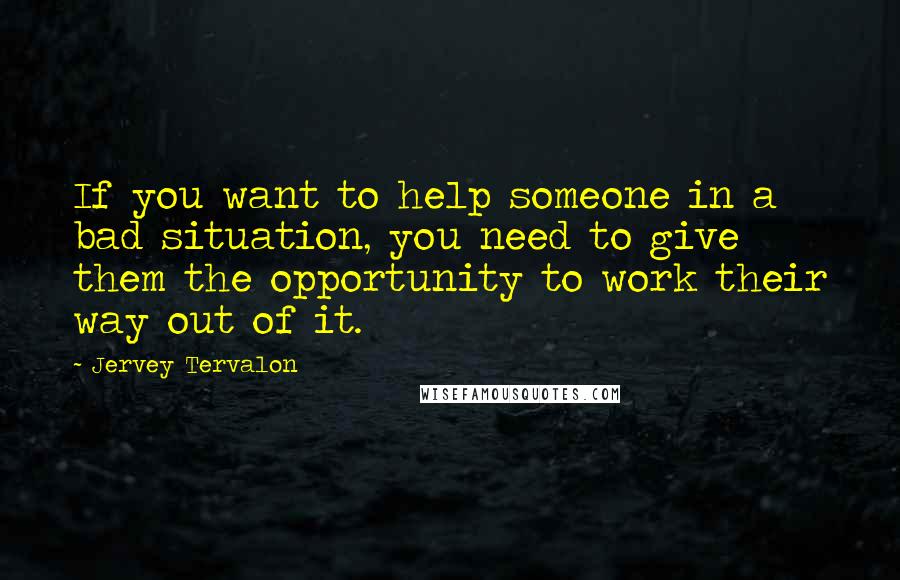 Jervey Tervalon Quotes: If you want to help someone in a bad situation, you need to give them the opportunity to work their way out of it.