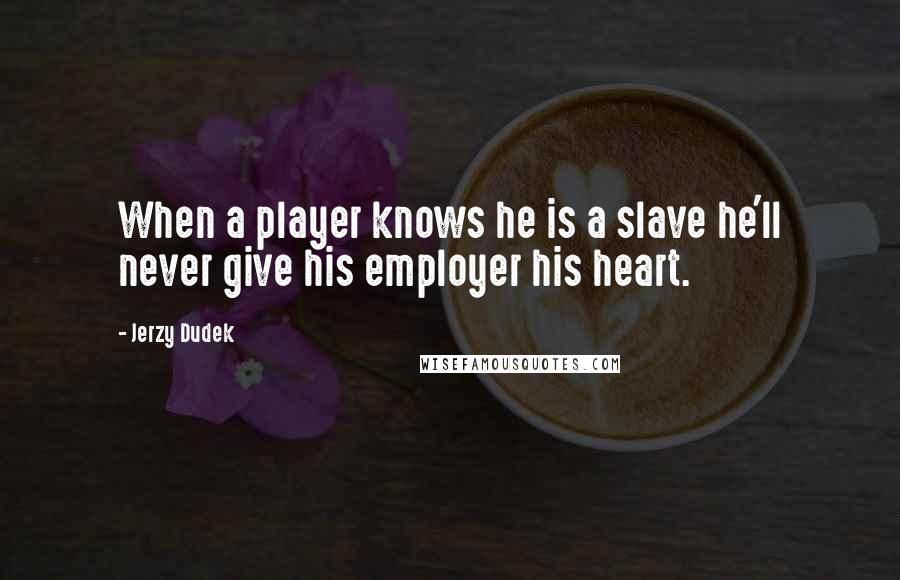 Jerzy Dudek Quotes: When a player knows he is a slave he'll never give his employer his heart.