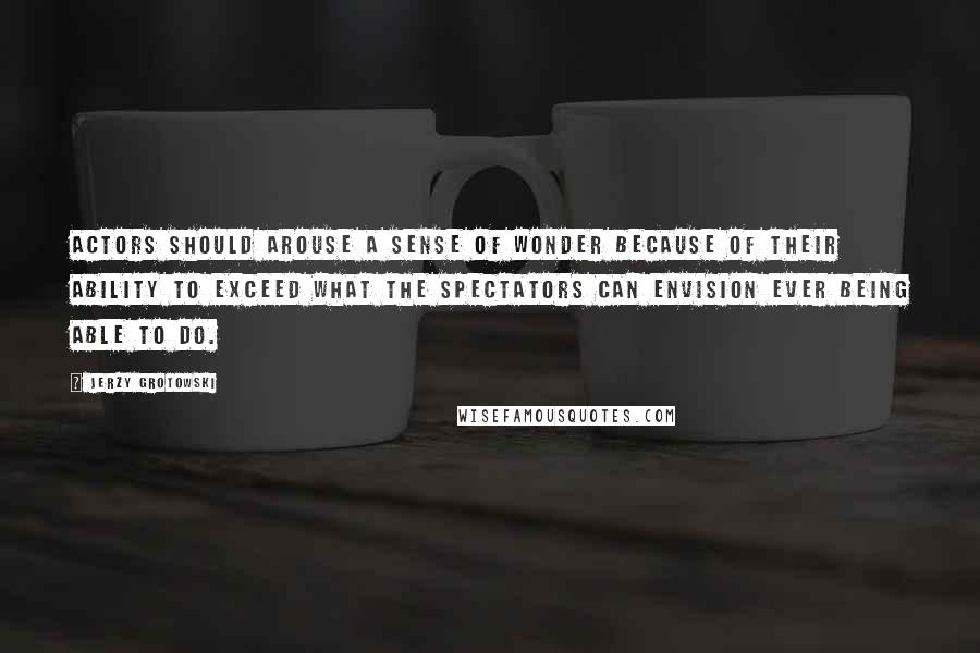 Jerzy Grotowski Quotes: Actors should arouse a sense of wonder because of their ability to exceed what the spectators can envision ever being able to do.