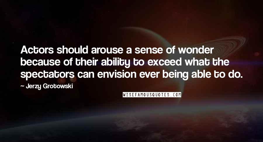 Jerzy Grotowski Quotes: Actors should arouse a sense of wonder because of their ability to exceed what the spectators can envision ever being able to do.