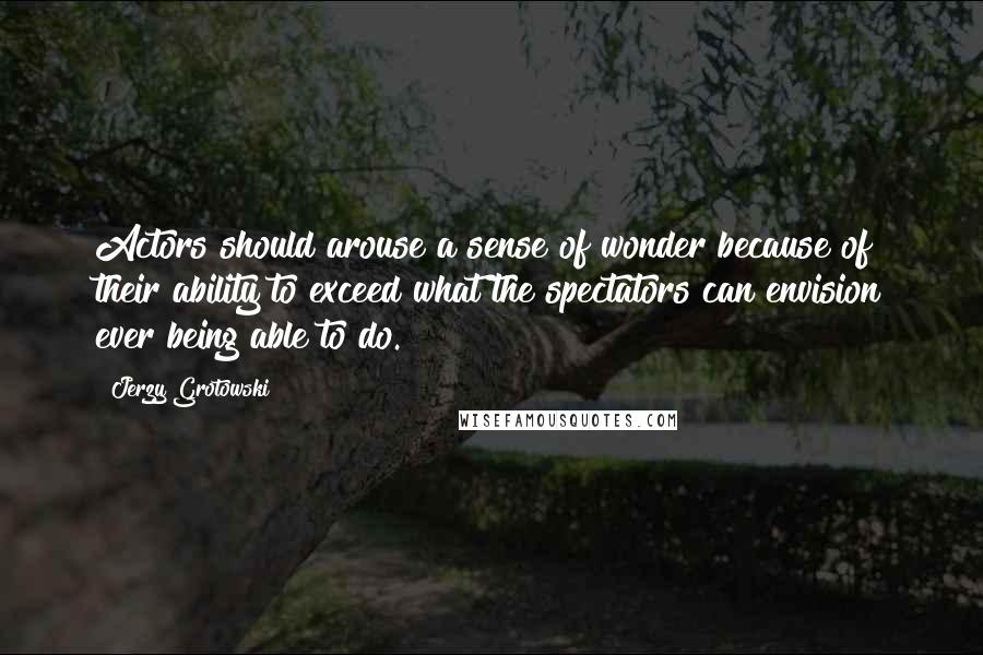 Jerzy Grotowski Quotes: Actors should arouse a sense of wonder because of their ability to exceed what the spectators can envision ever being able to do.