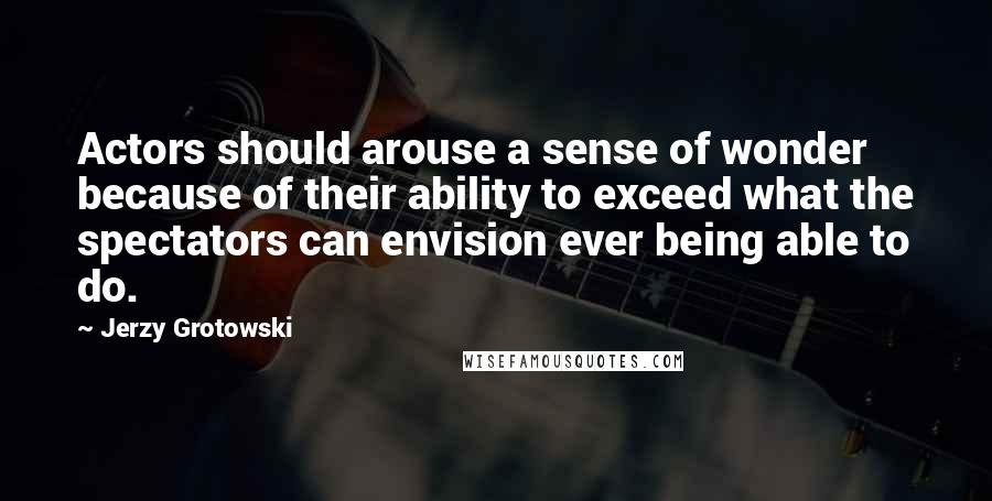 Jerzy Grotowski Quotes: Actors should arouse a sense of wonder because of their ability to exceed what the spectators can envision ever being able to do.