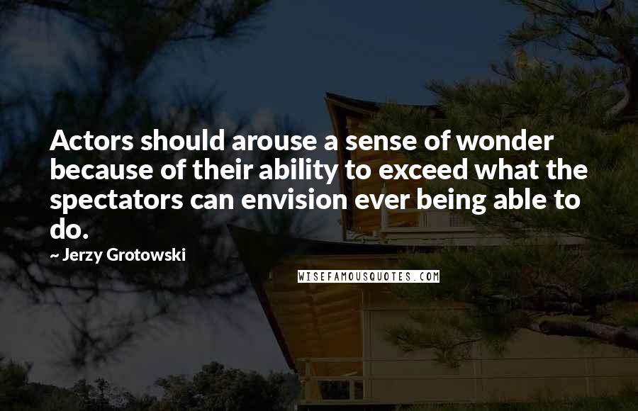 Jerzy Grotowski Quotes: Actors should arouse a sense of wonder because of their ability to exceed what the spectators can envision ever being able to do.